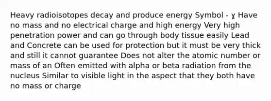 Heavy radioisotopes decay and produce energy Symbol - ɣ Have no mass and no electrical charge and high energy Very high penetration power and can go through body tissue easily Lead and Concrete can be used for protection but it must be very thick and still it cannot guarantee Does not alter the atomic number or mass of an Often emitted with alpha or beta radiation from the nucleus Similar to visible light in the aspect that they both have no mass or charge