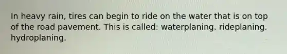 In heavy rain, tires can begin to ride on the water that is on top of the road pavement. This is called: waterplaning. rideplaning. hydroplaning.