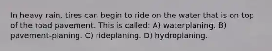 In heavy rain, tires can begin to ride on the water that is on top of the road pavement. This is called: A) waterplaning. B) pavement-planing. C) rideplaning. D) hydroplaning.