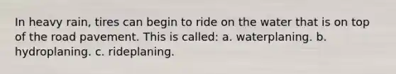 In heavy rain, tires can begin to ride on the water that is on top of the road pavement. This is called: a. waterplaning. b. hydroplaning. c. rideplaning.