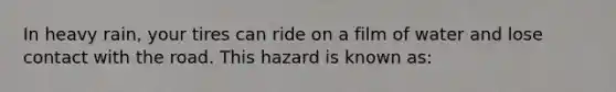 In heavy rain, your tires can ride on a film of water and lose contact with the road. This hazard is known as: