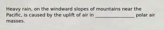 Heavy rain, on the windward slopes of mountains near the Pacific, is caused by the uplift of air in _________________ polar air masses.