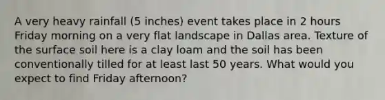 A very heavy rainfall (5 inches) event takes place in 2 hours Friday morning on a very flat landscape in Dallas area. Texture of the surface soil here is a clay loam and the soil has been conventionally tilled for at least last 50 years. What would you expect to find Friday afternoon?