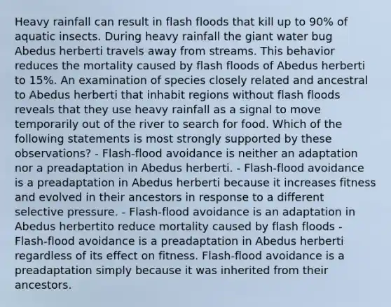 Heavy rainfall can result in flash floods that kill up to 90% of aquatic insects. During heavy rainfall the giant water bug Abedus herberti travels away from streams. This behavior reduces the mortality caused by flash floods of Abedus herberti to 15%. An examination of species closely related and ancestral to Abedus herberti that inhabit regions without flash floods reveals that they use heavy rainfall as a signal to move temporarily out of the river to search for food. Which of the following statements is most strongly supported by these observations? - Flash-flood avoidance is neither an adaptation nor a preadaptation in Abedus herberti. - Flash-flood avoidance is a preadaptation in Abedus herberti because it increases fitness and evolved in their ancestors in response to a different selective pressure. - Flash-flood avoidance is an adaptation in Abedus herbertito reduce mortality caused by flash floods - Flash-flood avoidance is a preadaptation in Abedus herberti regardless of its effect on fitness. Flash-flood avoidance is a preadaptation simply because it was inherited from their ancestors.