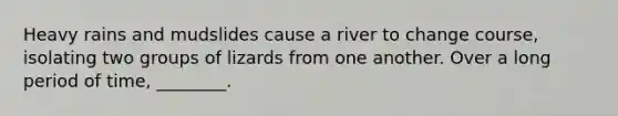 Heavy rains and mudslides cause a river to change course, isolating two groups of lizards from one another. Over a long period of time, ________.