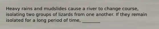 Heavy rains and mudslides cause a river to change course, isolating two groups of lizards from one another. If they remain isolated for a long period of time, ________