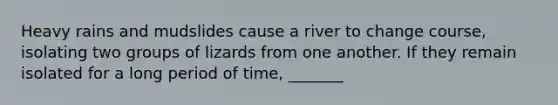 Heavy rains and mudslides cause a river to change course, isolating two groups of lizards from one another. If they remain isolated for a long period of time, _______