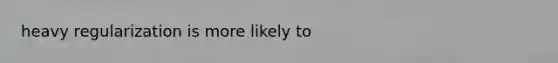 heavy regularization is more likely to