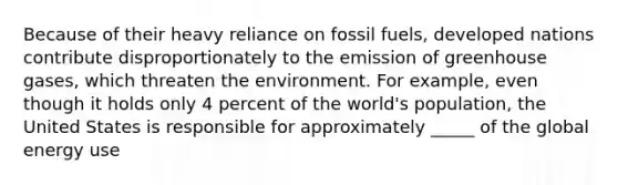 Because of their heavy reliance on fossil fuels, developed nations contribute disproportionately to the emission of greenhouse gases, which threaten the environment. For example, even though it holds only 4 percent of the world's population, the United States is responsible for approximately _____ of the global energy use