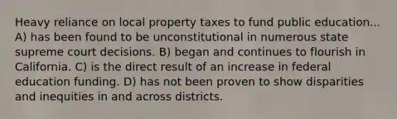 Heavy reliance on local property taxes to fund public education... A) has been found to be unconstitutional in numerous state supreme court decisions. B) began and continues to flourish in California. C) is the direct result of an increase in federal education funding. D) has not been proven to show disparities and inequities in and across districts.