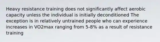 Heavy resistance training does not significantly affect aerobic capacity unless the individual is initially deconditioned The exception is in relatively untrained people who can experience increases in VO2max ranging from 5-8% as a result of resistance training