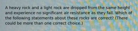 A heavy rock and a light rock are dropped from the same height and experience no significant air resistance as they fall. Which of the following statements about these rocks are correct? (There could be more than one correct choice.)