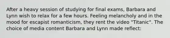 After a heavy session of studying for final exams, Barbara and Lynn wish to relax for a few hours. Feeling melancholy and in the mood for escapist romanticism, they rent the video "Titanic". The choice of media content Barbara and Lynn made reflect: