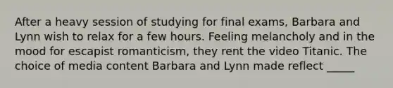 After a heavy session of studying for final exams, Barbara and Lynn wish to relax for a few hours. Feeling melancholy and in the mood for escapist romanticism, they rent the video Titanic. The choice of media content Barbara and Lynn made reflect _____