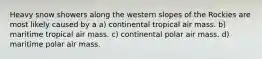 Heavy snow showers along the western slopes of the Rockies are most likely caused by a a) continental tropical air mass. b) maritime tropical air mass. c) continental polar air mass. d) maritime polar air mass.