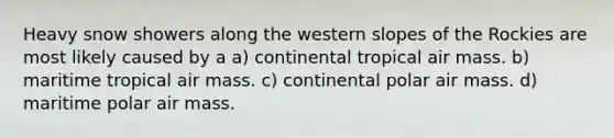 Heavy snow showers along the western slopes of the Rockies are most likely caused by a a) continental tropical air mass. b) maritime tropical air mass. c) continental polar air mass. d) maritime polar air mass.