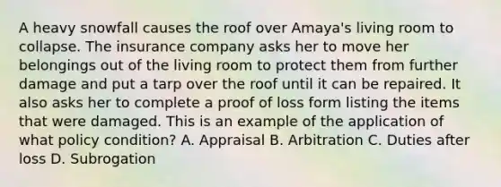 A heavy snowfall causes the roof over Amaya's living room to collapse. The insurance company asks her to move her belongings out of the living room to protect them from further damage and put a tarp over the roof until it can be repaired. It also asks her to complete a proof of loss form listing the items that were damaged. This is an example of the application of what policy condition? A. Appraisal B. Arbitration C. Duties after loss D. Subrogation