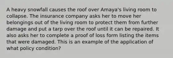 A heavy snowfall causes the roof over Amaya's living room to collapse. The insurance company asks her to move her belongings out of the living room to protect them from further damage and put a tarp over the roof until it can be repaired. It also asks her to complete a proof of loss form listing the items that were damaged. This is an example of the application of what policy condition?