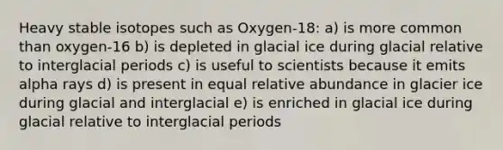 Heavy stable isotopes such as Oxygen-18: a) is more common than oxygen-16 b) is depleted in glacial ice during glacial relative to interglacial periods c) is useful to scientists because it emits alpha rays d) is present in equal relative abundance in glacier ice during glacial and interglacial e) is enriched in glacial ice during glacial relative to interglacial periods