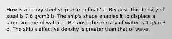 How is a heavy steel ship able to float? a. Because the density of steel is 7.8 g/cm3 b. The ship's shape enables it to displace a large volume of water. c. Because the density of water is 1 g/cm3 d. The ship's effective density is greater than that of water.