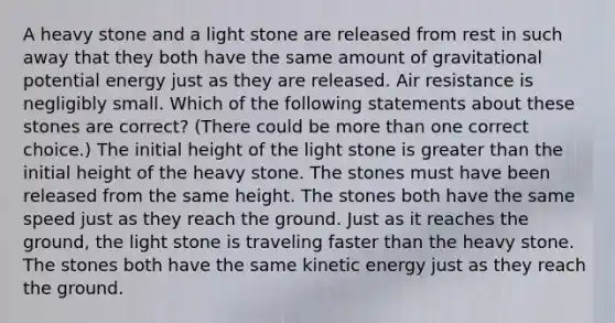 A heavy stone and a light stone are released from rest in such away that they both have the same amount of gravitational potential energy just as they are released. Air resistance is negligibly small. Which of the following statements about these stones are correct? (There could be more than one correct choice.) The initial height of the light stone is greater than the initial height of the heavy stone. The stones must have been released from the same height. The stones both have the same speed just as they reach the ground. Just as it reaches the ground, the light stone is traveling faster than the heavy stone. The stones both have the same kinetic energy just as they reach the ground.