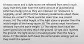 A heavy stone and a light stone are released from rest in such away that they both have the same amount of gravitational potential energy just as they are released. Air resistance is negligibly small. Which of the following statements about these stones are correct? (There could be more than one correct choice.) A) The initial height of the light stone is greater than the initial height of the heavy stone. B) The stones must have been released from the same height. C) The stones both have the same speed just as they reach the ground. D) Just as it reaches the ground, the light stone is traveling faster than the heavy stone. E) The stones both have the same kinetic energy just as they reach the ground.