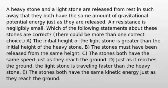 A heavy stone and a light stone are released from rest in such away that they both have the same amount of gravitational potential energy just as they are released. Air resistance is negligibly small. Which of the following statements about these stones are correct? (There could be more than one correct choice.) A) The initial height of the light stone is greater than the initial height of the heavy stone. B) The stones must have been released from the same height. C) The stones both have the same speed just as they reach the ground. D) Just as it reaches the ground, the light stone is traveling faster than the heavy stone. E) The stones both have the same kinetic energy just as they reach the ground.