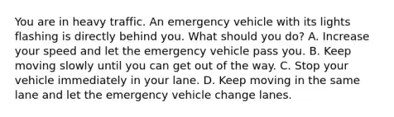 You are in heavy traffic. An emergency vehicle with its lights flashing is directly behind you. What should you do? A. Increase your speed and let the emergency vehicle pass you. B. Keep moving slowly until you can get out of the way. C. Stop your vehicle immediately in your lane. D. Keep moving in the same lane and let the emergency vehicle change lanes.