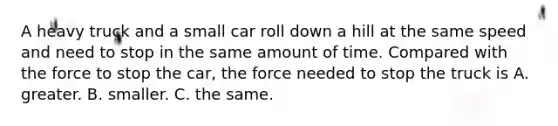 A heavy truck and a small car roll down a hill at the same speed and need to stop in the same amount of time. Compared with the force to stop the car, the force needed to stop the truck is A. greater. B. smaller. C. the same.