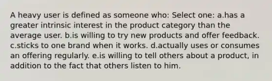 A heavy user is defined as someone who: Select one: a.has a greater intrinsic interest in the product category than the average user. b.is willing to try new products and offer feedback. c.sticks to one brand when it works. d.actually uses or consumes an offering regularly. e.is willing to tell others about a product, in addition to the fact that others listen to him.