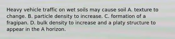 Heavy vehicle traffic on wet soils may cause soil A. texture to change. B. particle density to increase. C. formation of a fragipan. D. bulk density to increase and a platy structure to appear in the A horizon.