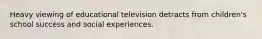 Heavy viewing of educational television detracts from children's school success and social experiences.