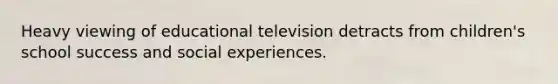 Heavy viewing of educational television detracts from children's school success and social experiences.