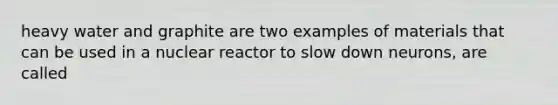 heavy water and graphite are two examples of materials that can be used in a nuclear reactor to slow down neurons, are called