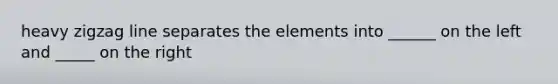 heavy zigzag line separates the elements into ______ on the left and _____ on the right