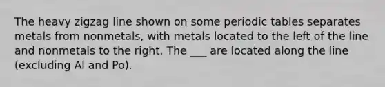 The heavy zigzag line shown on some periodic tables separates metals from nonmetals, with metals located to the left of the line and nonmetals to the right. The ___ are located along the line (excluding Al and Po).