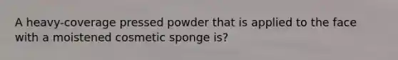 A heavy-coverage pressed powder that is applied to the face with a moistened cosmetic sponge is?