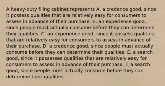 A​ heavy-duty filing cabinet represents A. a credence​ good, since it possess qualities that are relatively easy for consumers to assess in advance of their purchase. B. an experience​ good, since people must actually consume before they can determine their qualities. C. an experience​ good, since it possess qualities that are relatively easy for consumers to assess in advance of their purchase. D. a credence​ good, since people must actually consume before they can determine their qualities. E. a search​ good, since it possesses qualities that are relatively easy for consumers to assess in advance of their purchase. F. a search​ good, since people must actually consume before they can determine their qualities.