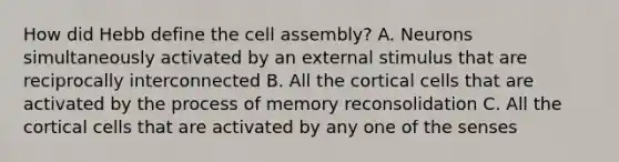 How did Hebb define the cell assembly? A. Neurons simultaneously activated by an external stimulus that are reciprocally interconnected B. All the cortical cells that are activated by the process of memory reconsolidation C. All the cortical cells that are activated by any one of the senses