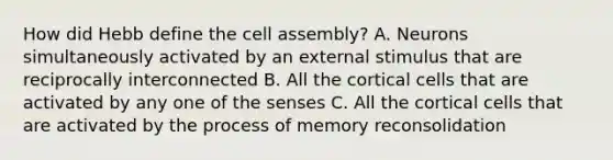 How did Hebb define the cell assembly? A. Neurons simultaneously activated by an external stimulus that are reciprocally interconnected B. All the cortical cells that are activated by any one of the senses C. All the cortical cells that are activated by the process of memory reconsolidation