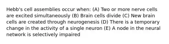 Hebb's cell assemblies occur when: (A) Two or more nerve cells are excited simultaneously (B) Brain cells divide (C) New brain cells are created through neurogenesis (D) There is a temporary change in the activity of a single neuron (E) A node in the neural network is selectively impaired