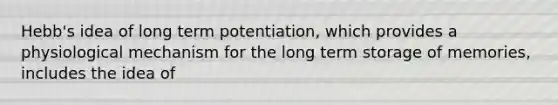 Hebb's idea of long term potentiation, which provides a physiological mechanism for the long term storage of memories, includes the idea of