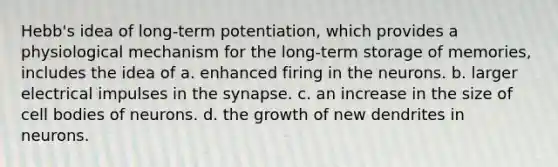 Hebb's idea of long-term potentiation, which provides a physiological mechanism for the long-term storage of memories, includes the idea of a. enhanced firing in the neurons. b. larger electrical impulses in the synapse. c. an increase in the size of cell bodies of neurons. d. the growth of new dendrites in neurons.