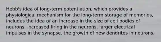 Hebb's idea of long-term potentiation, which provides a physiological mechanism for the long-term storage of memories, includes the idea of an increase in the size of cell bodies of neurons. increased firing in the neurons. larger electrical impulses in the synapse. the growth of new dendrites in neurons.