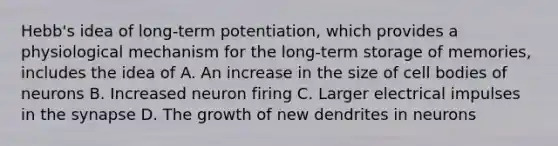 Hebb's idea of long-term potentiation, which provides a physiological mechanism for the long-term storage of memories, includes the idea of A. An increase in the size of cell bodies of neurons B. Increased neuron firing C. Larger electrical impulses in the synapse D. The growth of new dendrites in neurons