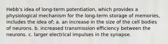 Hebb's idea of long-term potentiation, which provides a physiological mechanism for the long-term storage of memories, includes the idea of; a. an increase in the size of the cell bodies of neurons. b. increased transmission efficiency between the neurons. c. larger electrical impulses in the synapse.