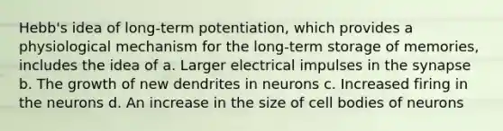 Hebb's idea of long-term potentiation, which provides a physiological mechanism for the long-term storage of memories, includes the idea of a. Larger electrical impulses in the synapse b. The growth of new dendrites in neurons c. Increased firing in the neurons d. An increase in the size of cell bodies of neurons