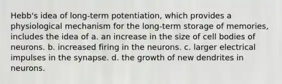 Hebb's idea of long-term potentiation, which provides a physiological mechanism for the long-term storage of memories, includes the idea of a. an increase in the size of cell bodies of neurons. b. increased firing in the neurons. c. larger electrical impulses in the synapse. d. the growth of new dendrites in neurons.