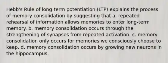 Hebb's Rule of long-term potentiation (LTP) explains the process of memory consolidation by suggesting that a. repeated rehearsal of information allows memories to enter long-term memory. b. memory consolidation occurs through the strengthening of synapses from repeated activation. c. memory consolidation only occurs for memories we consciously choose to keep. d. memory consolidation occurs by growing new neurons in the hippocampus.