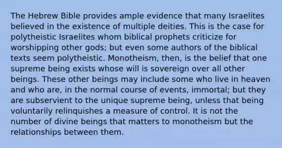 The Hebrew Bible provides ample evidence that many Israelites believed in the existence of multiple deities. This is the case for polytheistic Israelites whom biblical prophets criticize for worshipping other gods; but even some authors of the biblical texts seem polytheistic. Monotheism, then, is the belief that one supreme being exists whose will is sovereign over all other beings. These other beings may include some who live in heaven and who are, in the normal course of events, immortal; but they are subservient to the unique supreme being, unless that being voluntarily relinquishes a measure of control. It is not the number of divine beings that matters to monotheism but the relationships between them.